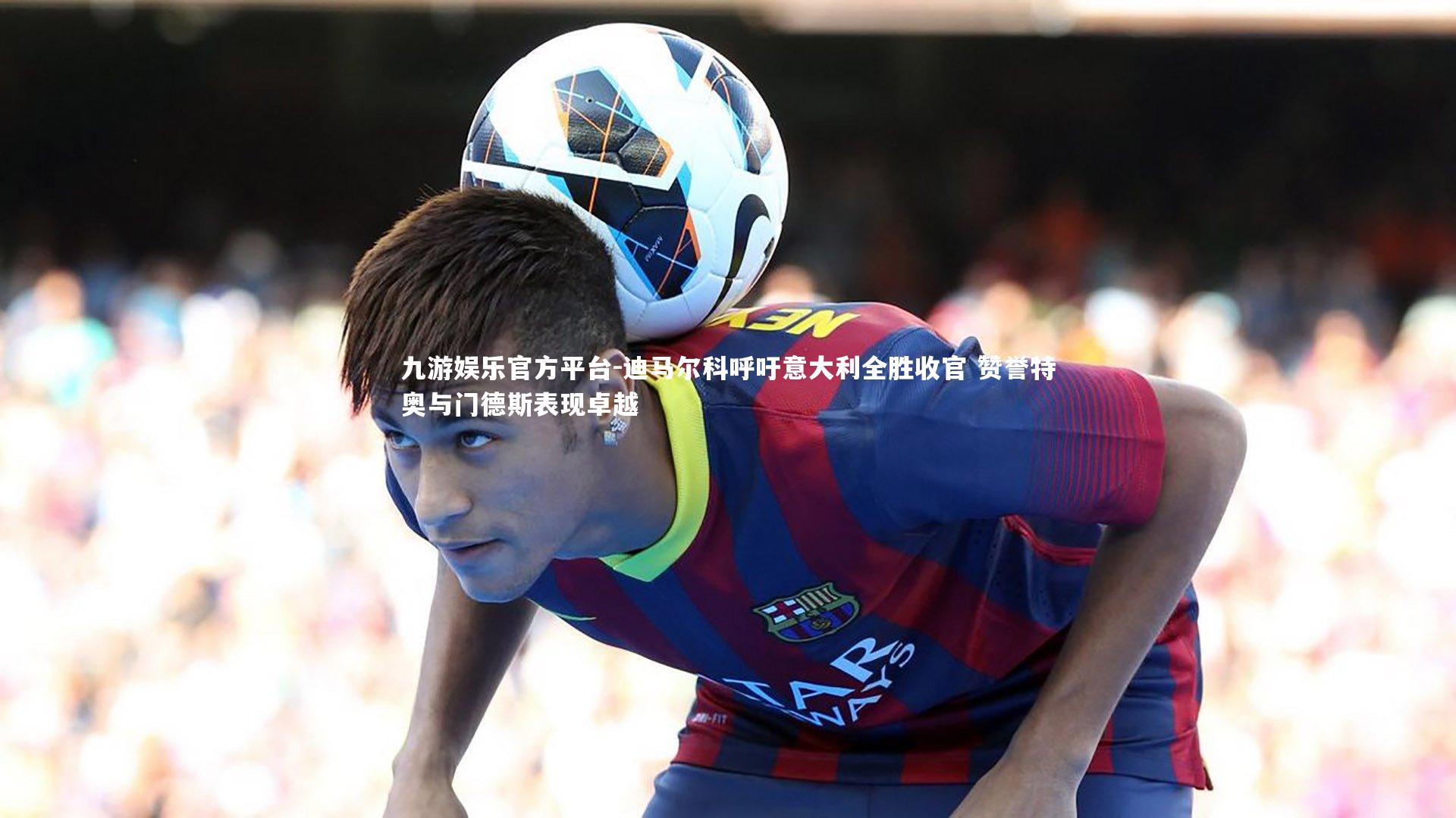 迪马尔科呼吁意大利全胜收官 赞誉特奥与门德斯表现卓越