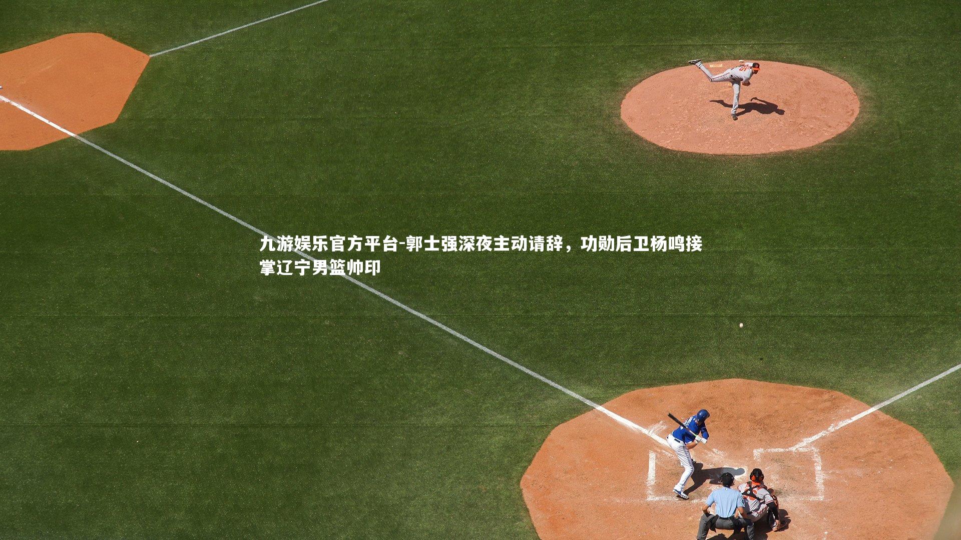 九游娱乐官方平台-郭士强深夜主动请辞，功勋后卫杨鸣接掌辽宁男篮帅印